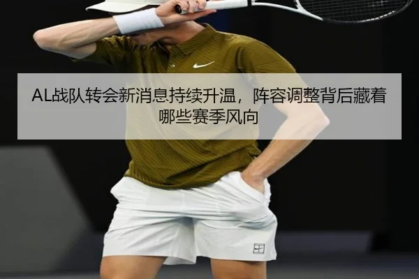 AL战队转会新消息持续升温，阵容调整背后藏着哪些赛季风向