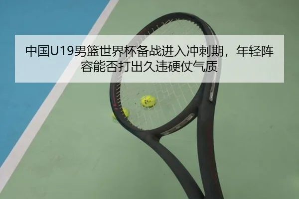 中国U19男篮世界杯备战进入冲刺期，年轻阵容能否打出久违硬仗气质